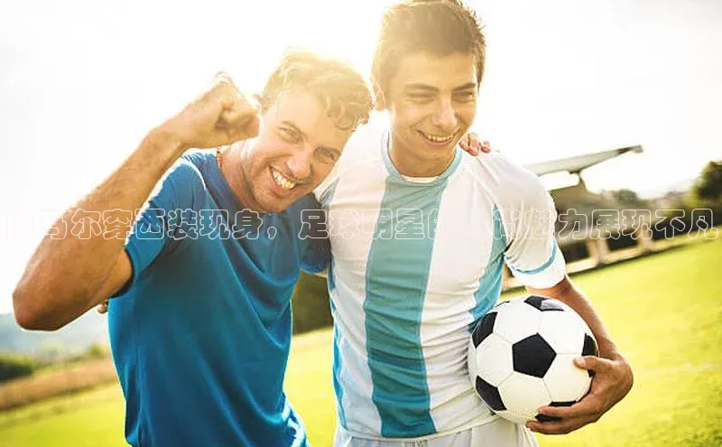 3377体育官方在线登录入口网易内马尔穿西装现身，足球明星的时尚魅力展现不凡