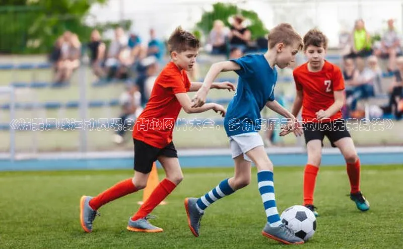 3377体育网页入口滴滴出行《精美足球运动员紧身背心图片大全，多角度展示运动员完美身姿》