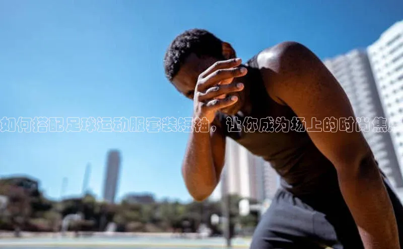 3377体育官方在线登录入口网易如何搭配足球运动服套装短袖，让你成为场上的时尚焦点