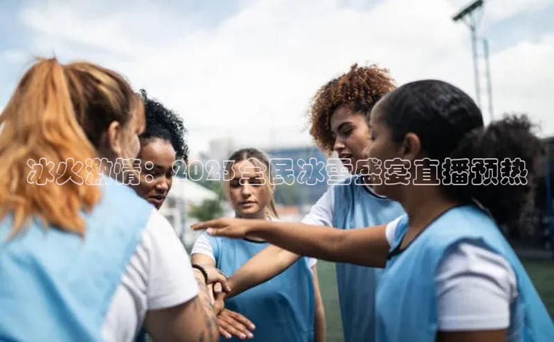 冰火激情：2023全民冰雪盛宴直播预热