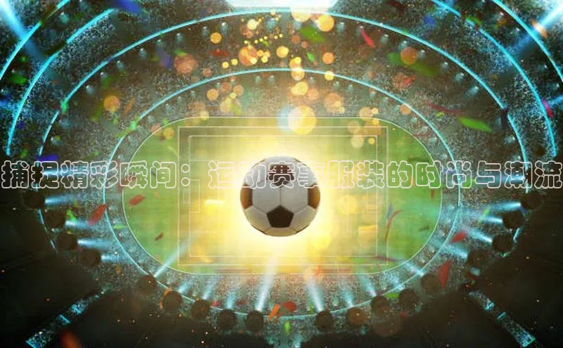 捕捉精彩瞬间：运动赛事服装的时尚与潮流