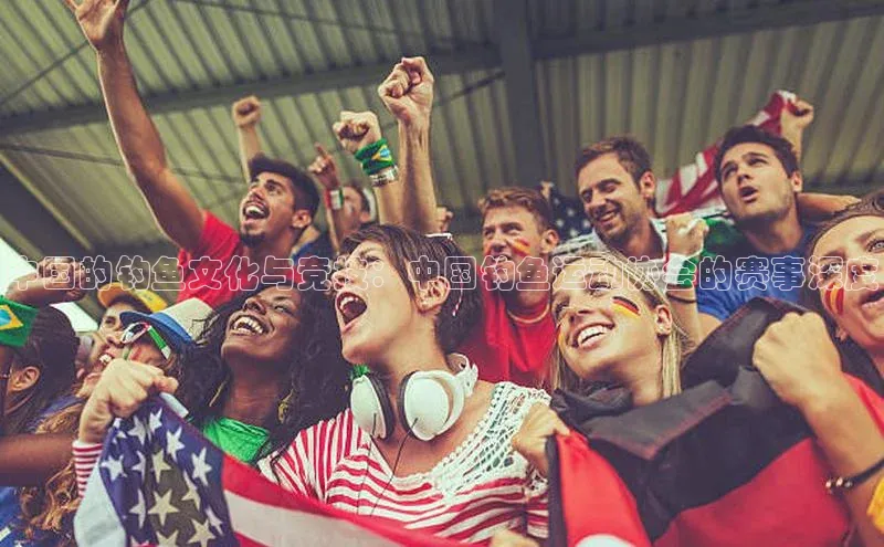 中国的钓鱼文化与竞技：中国钓鱼运动协会的赛事深度